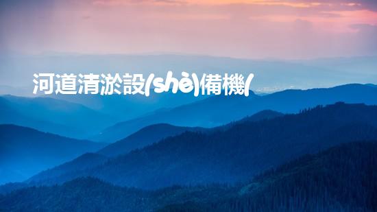 河道清淤設(shè)備機(jī)械出售，為何成為治理水環(huán)境的必備利器？